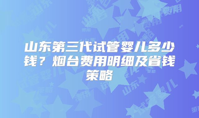 山东第三代试管婴儿多少钱?烟台费用明细及省钱策略
