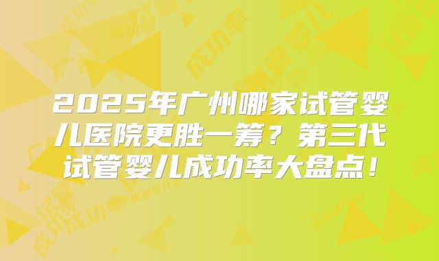 2025年广州哪家试管婴儿医院更胜一筹？第三代试管婴儿成功率大盘点！
