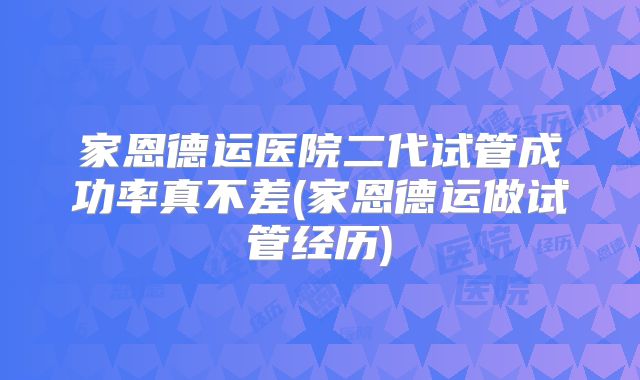 家恩德运医院二代试管成功率真不差(家恩德运做试管经历)