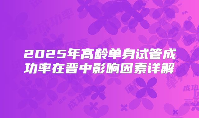 2025年高龄单身试管成功率在晋中影响因素详解
