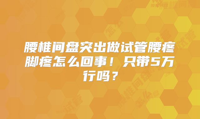 腰椎间盘突出做试管腰疼脚疼怎么回事!只带5万行吗?