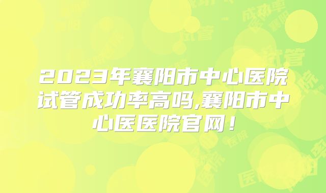 2023年襄阳市中心医院试管成功率高吗,襄阳市中心医医院官网！