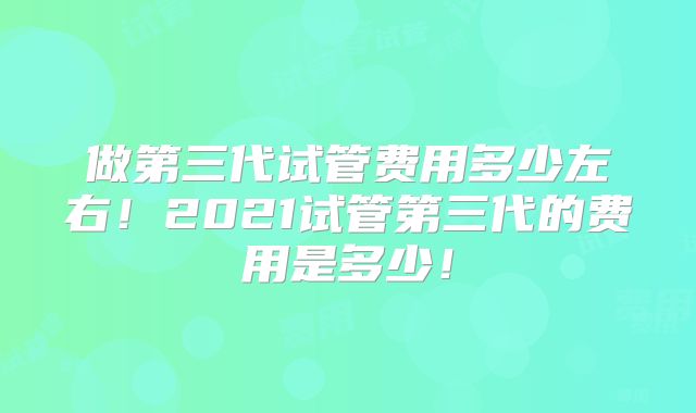 做第三代试管费用多少左右！2021试管第三代的费用是多少！