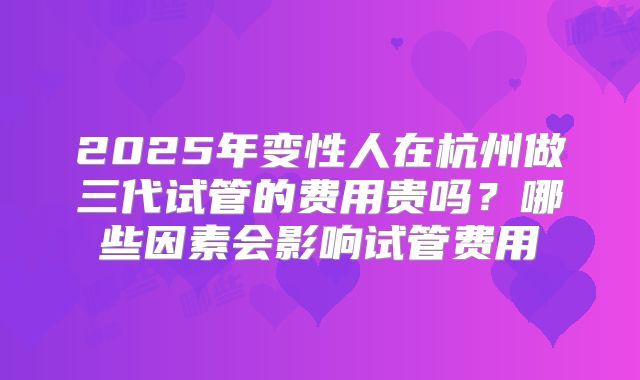 2025年变性人在杭州做三代试管的费用贵吗？哪些因素会影响试管费用
