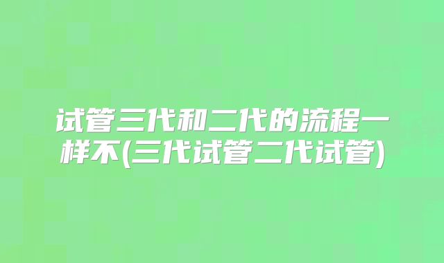 试管三代和二代的流程一样不(三代试管二代试管)