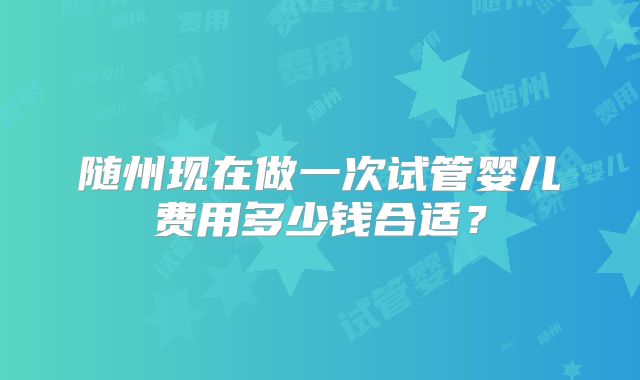 随州现在做一次试管婴儿费用多少钱合适?