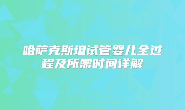 哈萨克斯坦试管婴儿全过程及所需时间详解