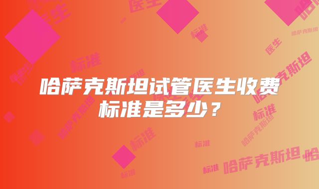 哈萨克斯坦试管医生收费标准是多少?