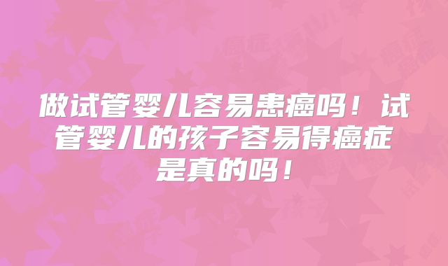 做试管婴儿容易患癌吗！试管婴儿的孩子容易得癌症是真的吗！