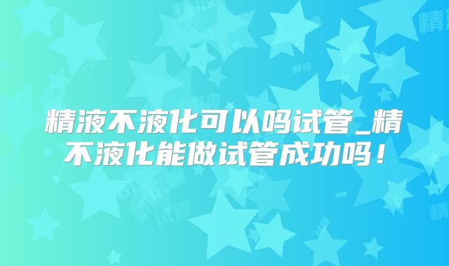 精液不液化可以吗试管_精不液化能做试管成功吗！