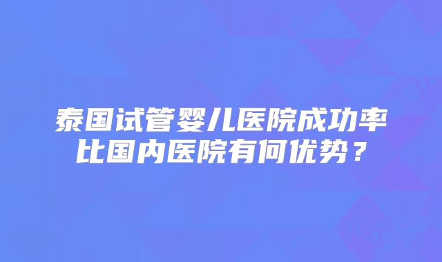 泰国试管婴儿医院成功率比国内医院有何优势？