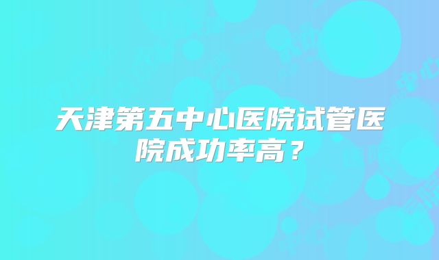 天津第五中心医院试管医院成功率高?