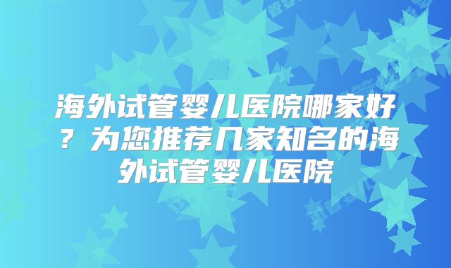 海外试管婴儿医院哪家好?为您推荐几家知名的海外试管婴儿医院