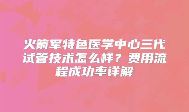 火箭军特色医学中心三代试管技术怎么样？费用流程成功率详解
