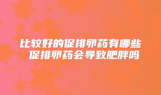 比较好的促排卵药有哪些 促排卵药会导致肥胖吗