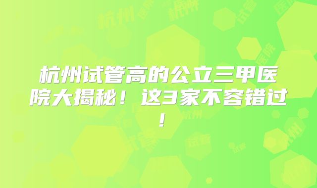 杭州试管高的公立三甲医院大揭秘！这3家不容错过！