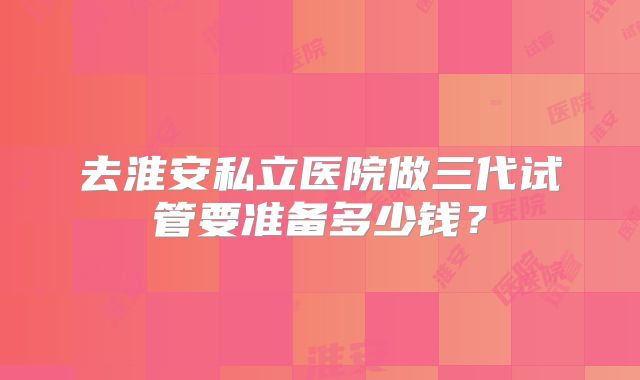 去淮安私立医院做三代试管要准备多少钱?
