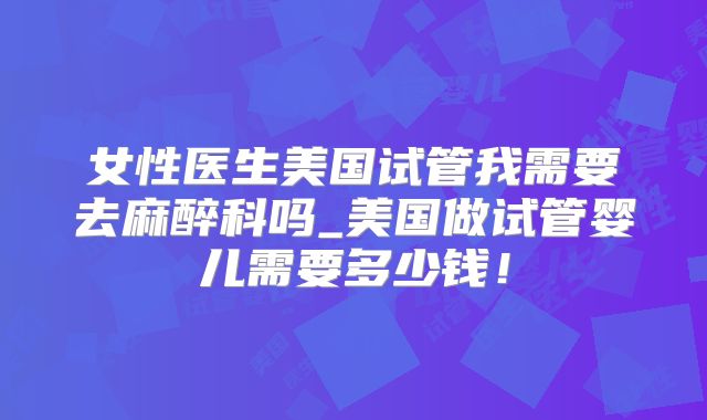 女性医生美国试管我需要去麻醉科吗_美国做试管婴儿需要多少钱！