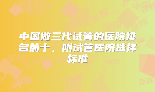 中国做三代试管的医院排名前十，附试管医院选择标准