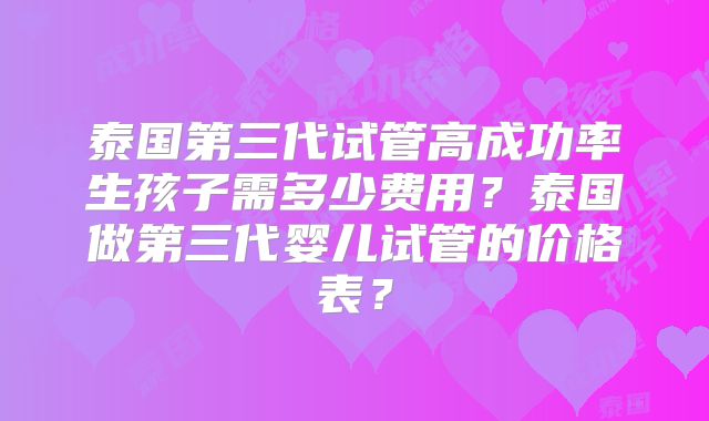 泰国第三代试管高成功率生孩子需多少费用？泰国做第三代婴儿试管的价格表？