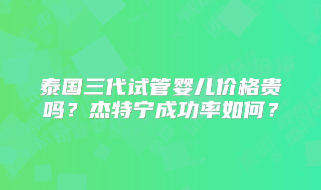 泰国三代试管婴儿价格贵吗？杰特宁成功率如何？