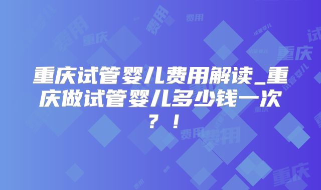 重庆试管婴儿费用解读_重庆做试管婴儿多少钱一次？！