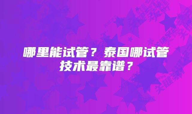 哪里能试管？泰国哪试管技术最靠谱？