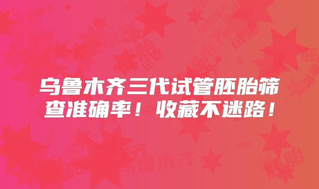 乌鲁木齐三代试管胚胎筛查准确率!收藏不迷路!