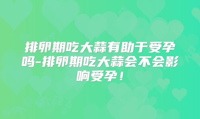 排卵期吃大蒜有助于受孕吗-排卵期吃大蒜会不会影响受孕!