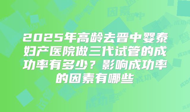 2025年高龄去晋中婴泰妇产医院做三代试管的成功率有多少？影响成功率的因素有哪些