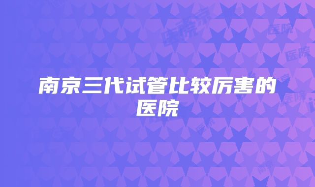 南京三代试管比较厉害的医院