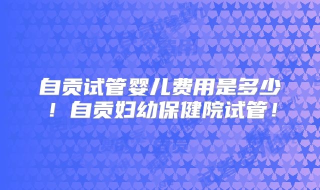 自贡试管婴儿费用是多少!自贡妇幼保健院试管!