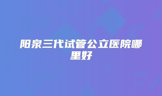 阳泉三代试管公立医院哪里好