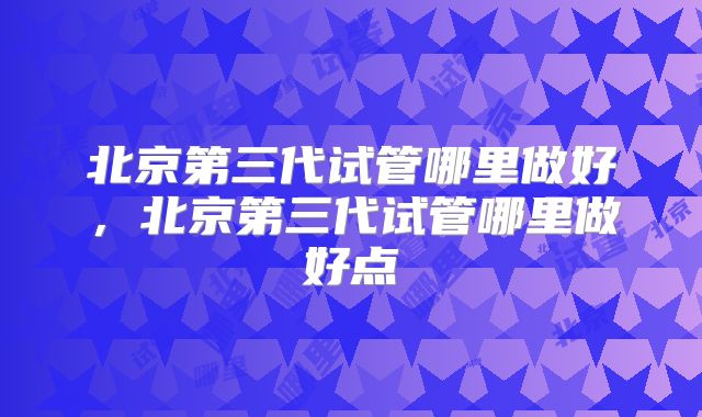 北京第三代试管哪里做好，北京第三代试管哪里做好点