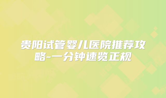 贵阳试管婴儿医院推荐攻略-一分钟速览正规