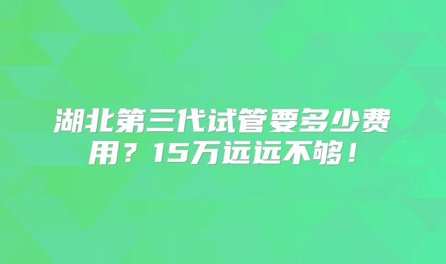 湖北第三代试管要多少费用?15万远远不够!