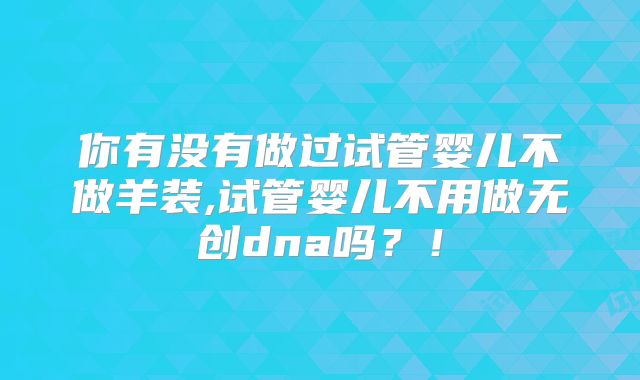 你有没有做过试管婴儿不做羊装,试管婴儿不用做无创dna吗？！