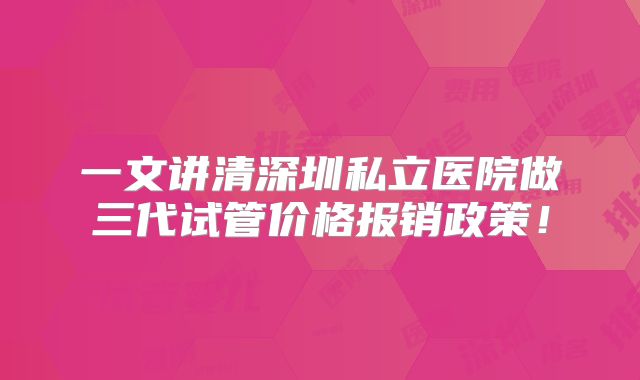 一文讲清深圳私立医院做三代试管价格报销政策!