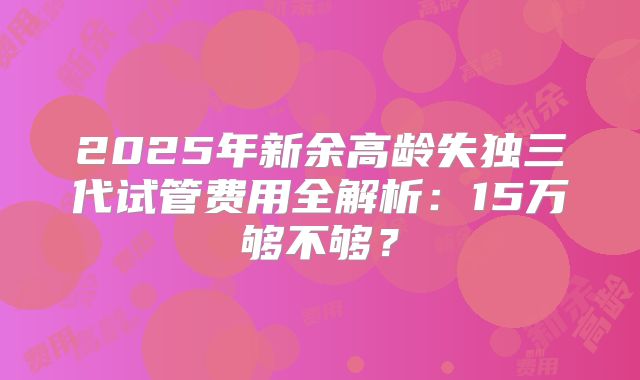 2025年新余高龄失独三代试管费用全解析：15万够不够？