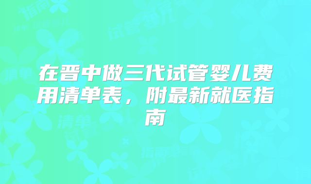 在晋中做三代试管婴儿费用清单表，附最新就医指南