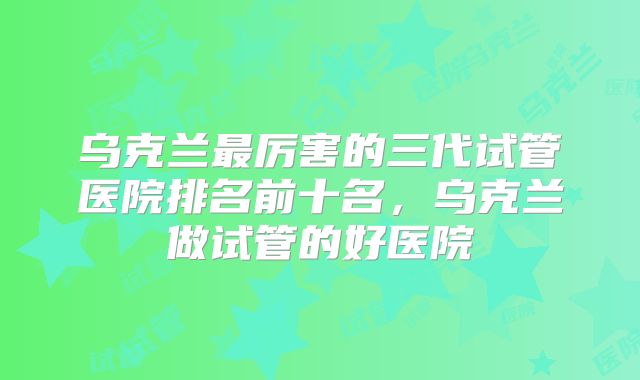 乌克兰最厉害的三代试管医院排名前十名，乌克兰做试管的好医院