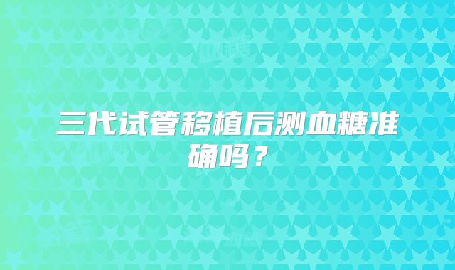 三代试管移植后测血糖准确吗?