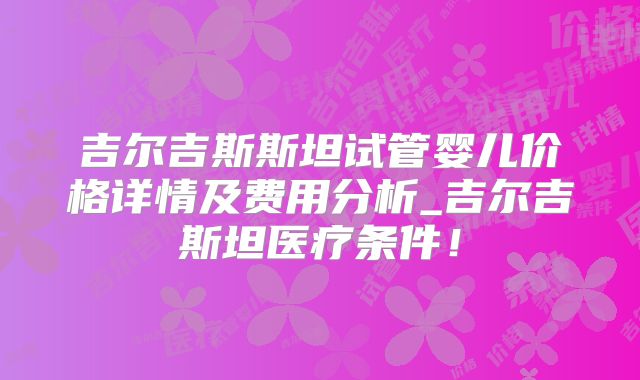 吉尔吉斯斯坦试管婴儿价格详情及费用分析_吉尔吉斯坦医疗条件!