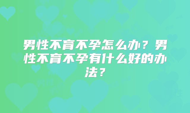 男性不育不孕怎么办?男性不育不孕有什么好的办法?