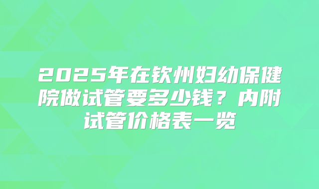 2025年在钦州妇幼保健院做试管要多少钱？内附试管价格表一览