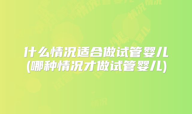 什么情况适合做试管婴儿(哪种情况才做试管婴儿)