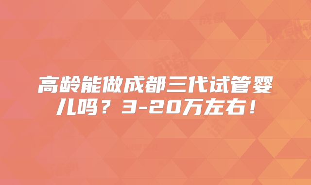 高龄能做成都三代试管婴儿吗？3-20万左右！