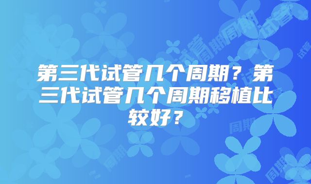 第三代试管几个周期？第三代试管几个周期移植比较好？