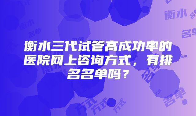 衡水三代试管高成功率的医院网上咨询方式,有排名名单吗?