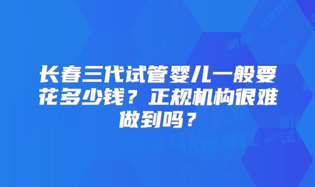长春三代试管婴儿一般要花多少钱？正规机构很难做到吗？